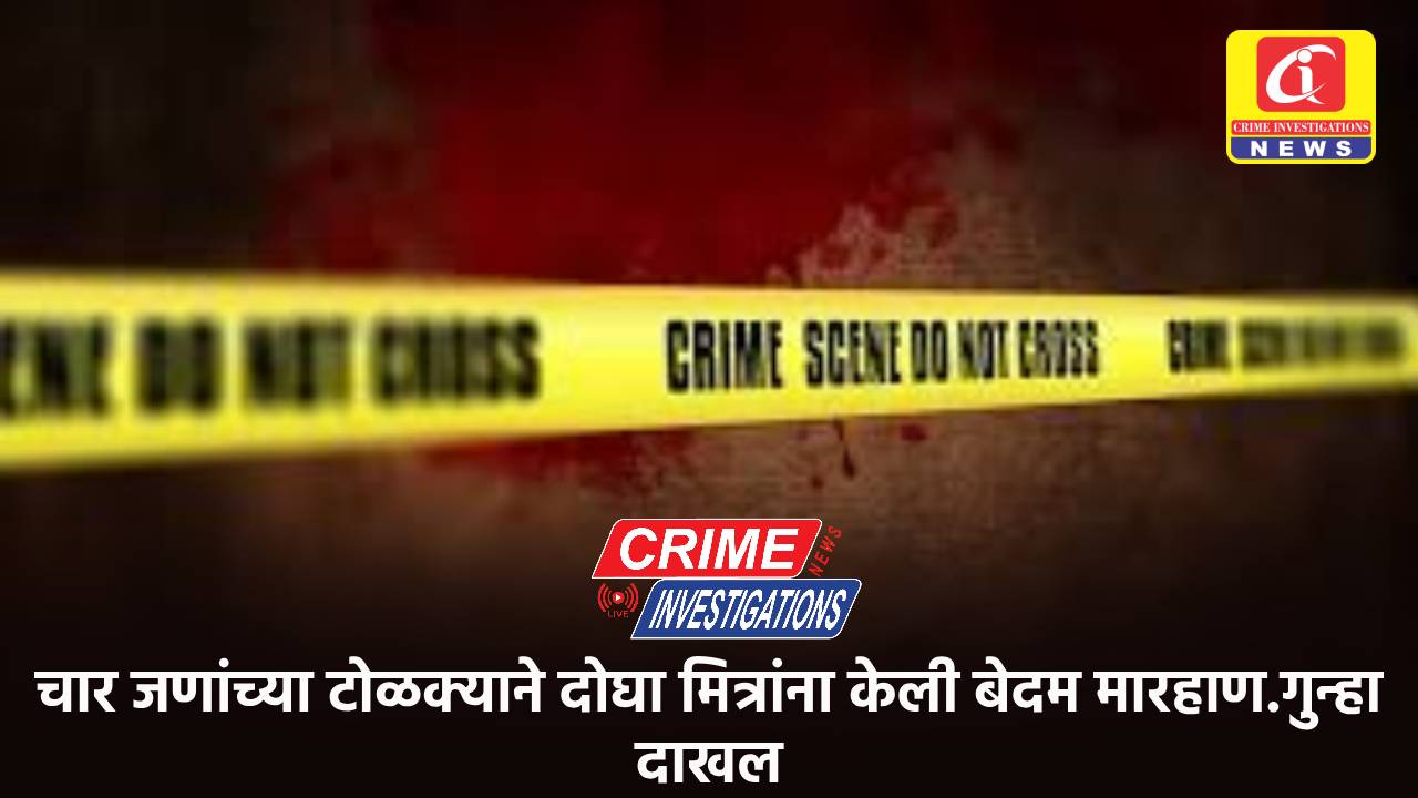 चार जणांच्या टोळक्याने दोघा मित्रांना केली बेदम मारहाण.गुन्हा दाखल