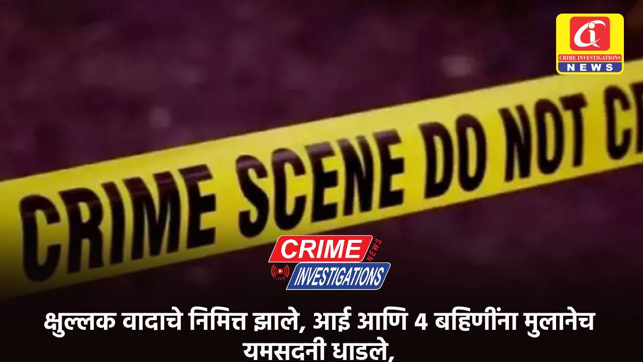 क्षुल्लक वादाचे निमित्त झाले, आई आणि ४ बहिणींना मुलानेच यमसदनी धाडले