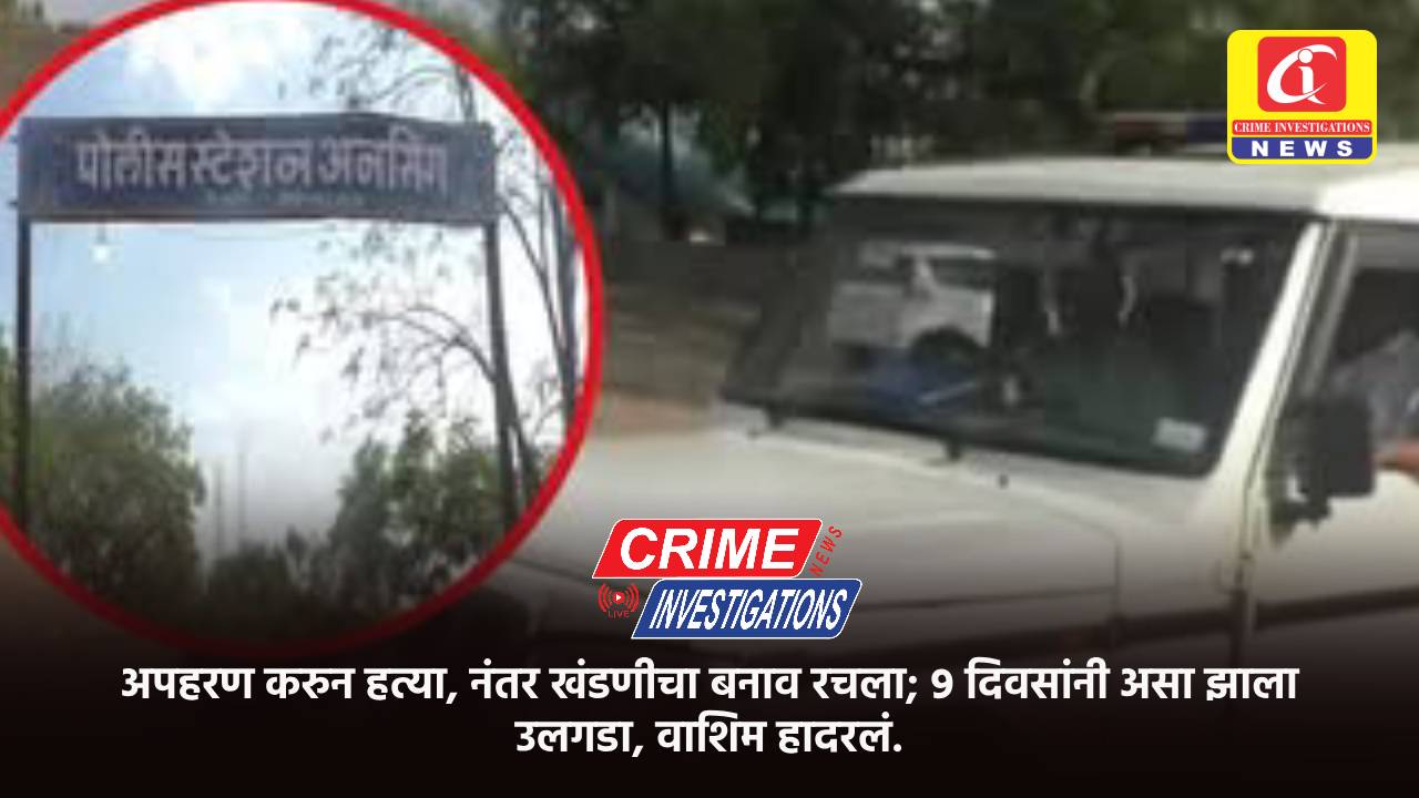 अपहरण करुन हत्या, नंतर खंडणीचा बनाव रचला; ९ दिवसांनी असा झाला उलगडा, वाशिम हादरलं.