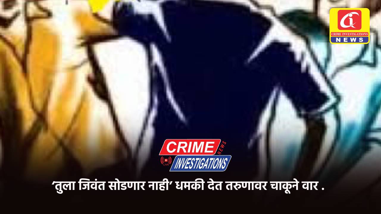 ‘तुला जिवंत सोडणार नाही’ धमकी देत तरुणावर चाकूने वार .