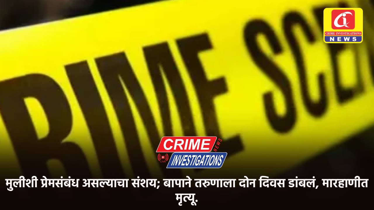 मुलीशी प्रेमसंबंध असल्याचा संशय; बापाने तरुणाला दोन दिवस डांबलं, मारहाणीत मृत्यू.