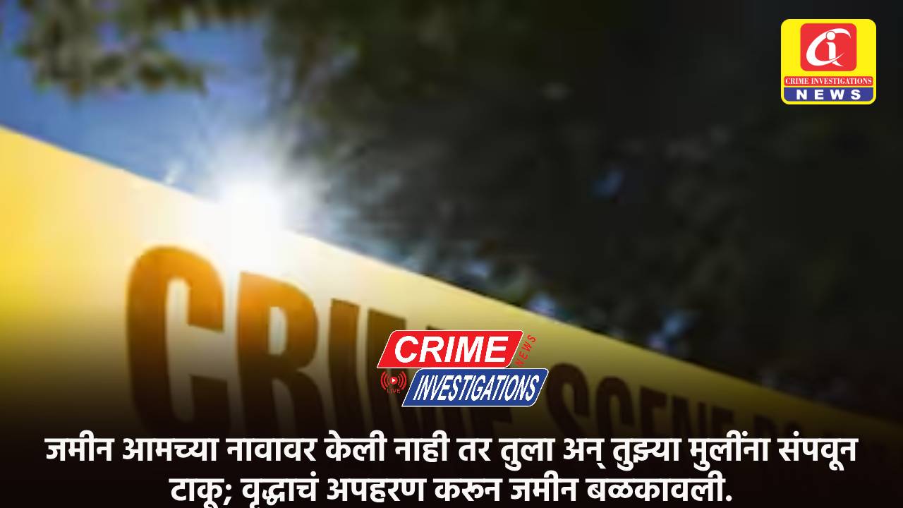 जमीन आमच्या नावावर केली नाही तर तुला अन् तुझ्या मुलींना संपवून टाकू; वृद्धाचं अपहरण करून जमीन बळकावली.