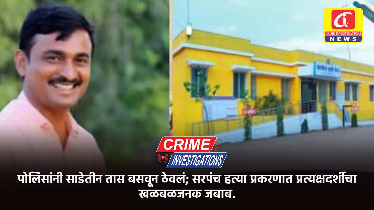पोलिसांनी साडेतीन तास बसवून ठेवलं; सरपंच हत्या प्रकरणात प्रत्यक्षदर्शीचा खळबळजनक जबाब.