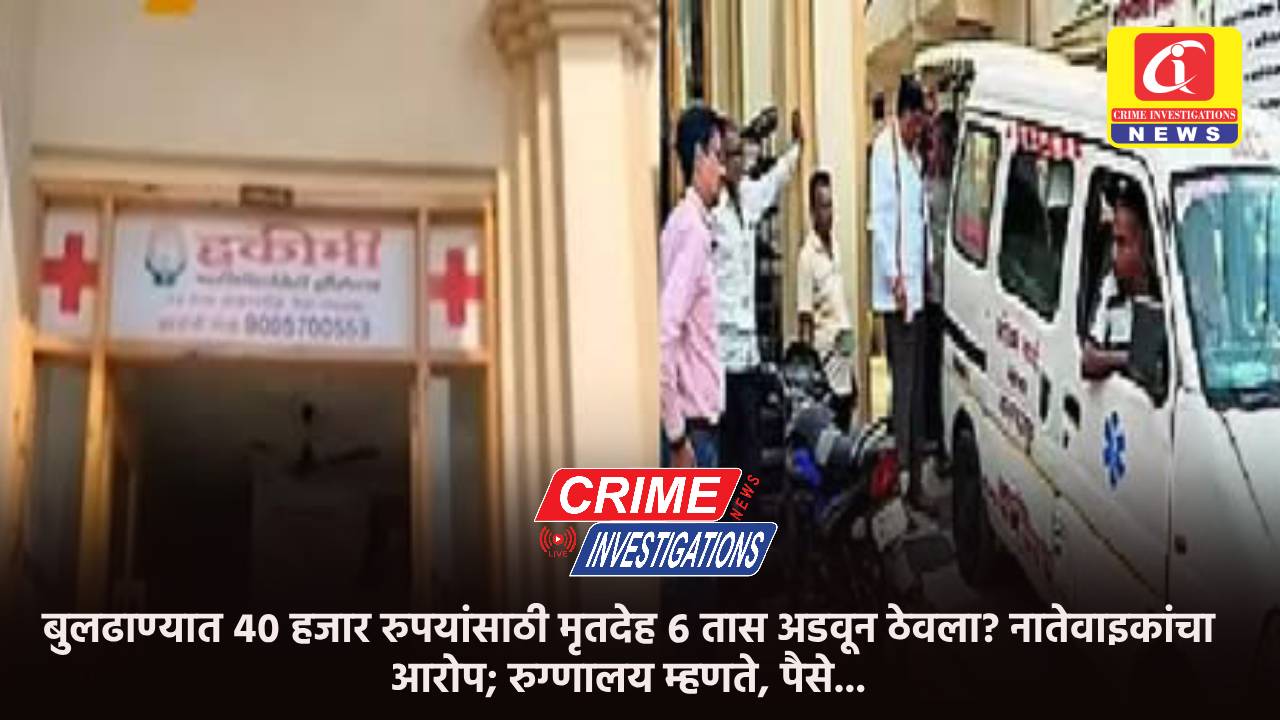 बुलढाण्यात ४० हजार रुपयांसाठी मृतदेह ६ तास अडवून ठेवला? नातेवाइकांचा आरोप; रुग्णालय म्हणते, पैसे…