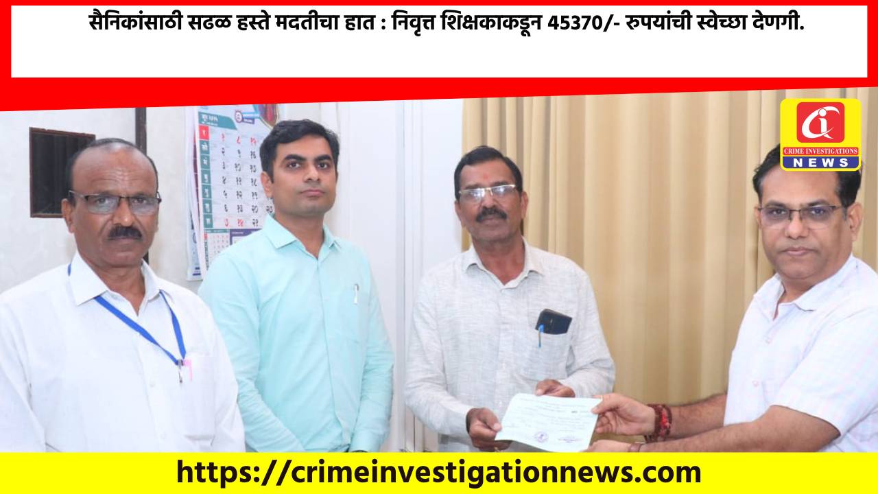 सैनिकांसाठी सढळ हस्ते मदतीचा हात : निवृत्त शिक्षकाकडून ४५३७०/- रुपयांची स्वेच्छा देणगी.