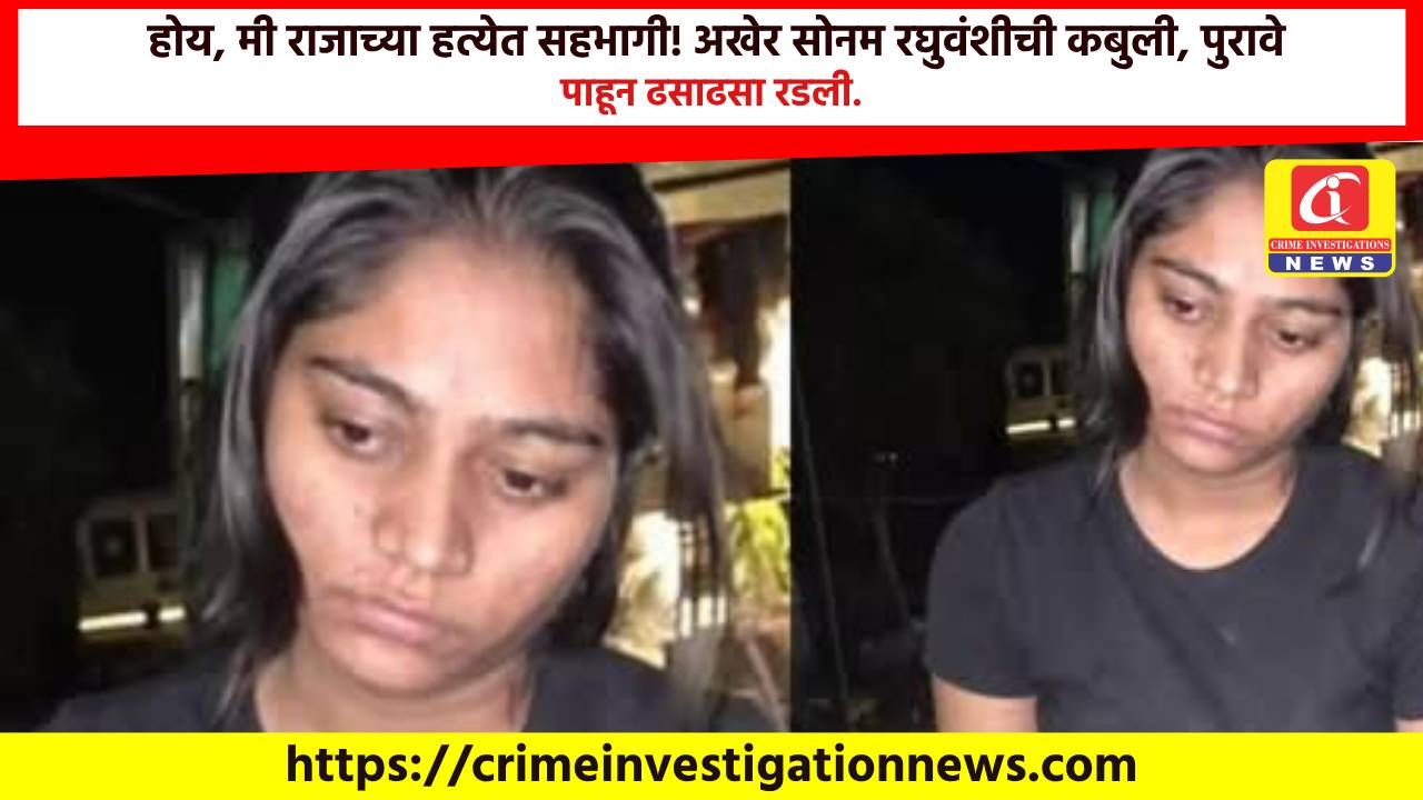 होय, मी राजाच्या हत्येत सहभागी! अखेर सोनम रघुवंशीची कबुली, पुरावे पाहून ढसाढसा रडली.