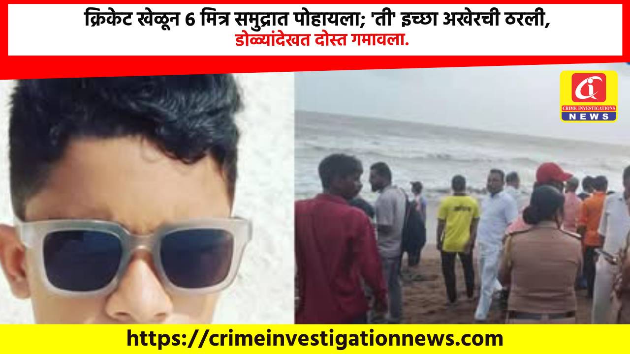 क्रिकेट खेळून 6 मित्र समुद्रात पोहायला; ‘ती’ इच्छा अखेरची ठरली, डोळ्यांदेखत दोस्त गमावला.